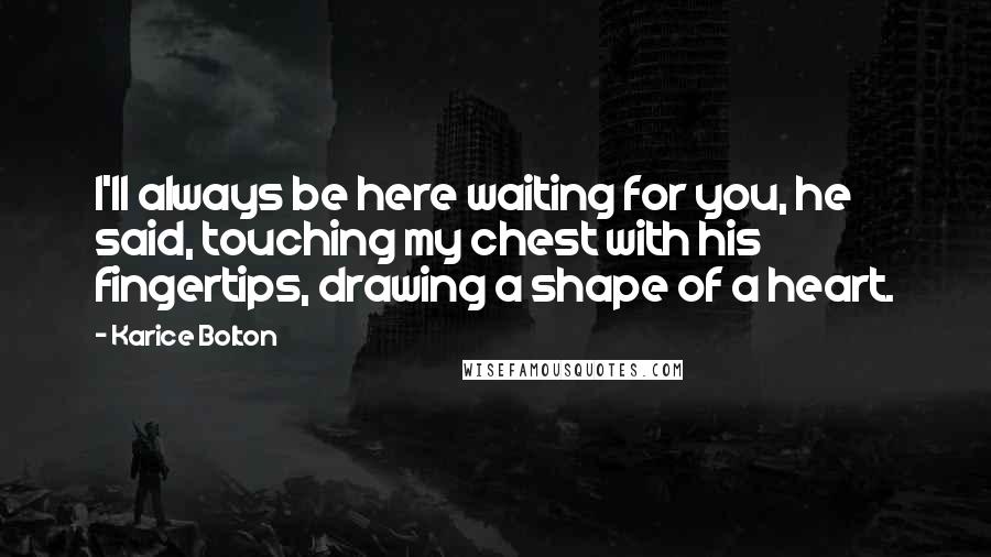 Karice Bolton Quotes: I'll always be here waiting for you, he said, touching my chest with his fingertips, drawing a shape of a heart.