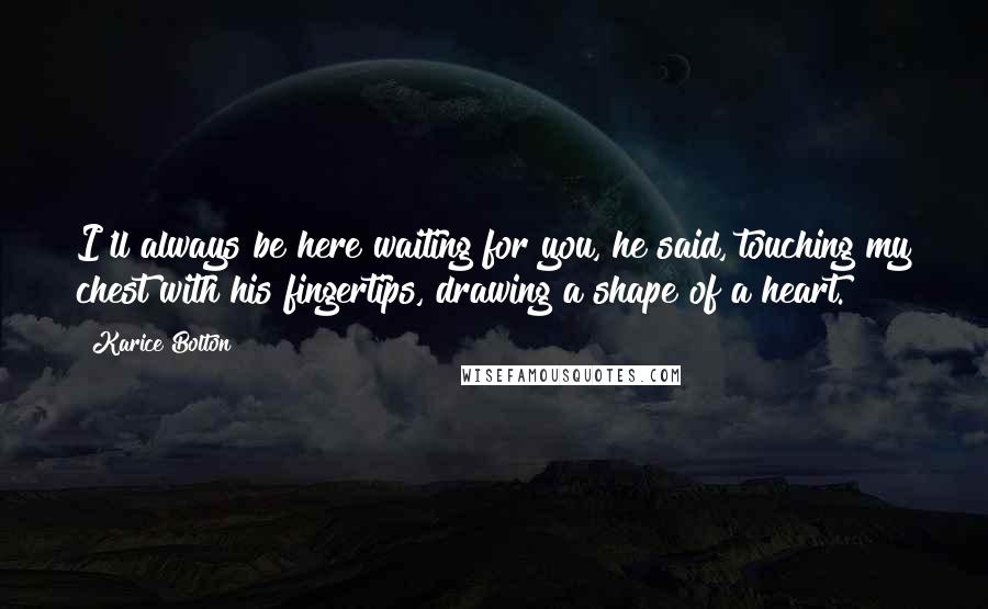 Karice Bolton Quotes: I'll always be here waiting for you, he said, touching my chest with his fingertips, drawing a shape of a heart.