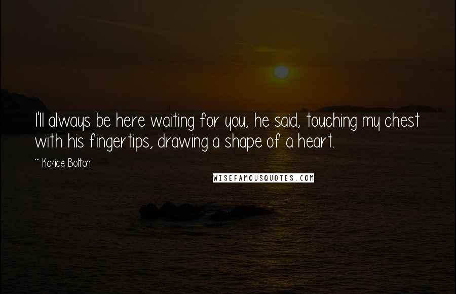 Karice Bolton Quotes: I'll always be here waiting for you, he said, touching my chest with his fingertips, drawing a shape of a heart.