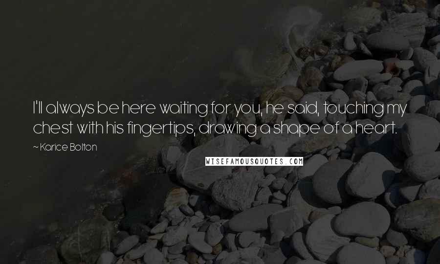 Karice Bolton Quotes: I'll always be here waiting for you, he said, touching my chest with his fingertips, drawing a shape of a heart.