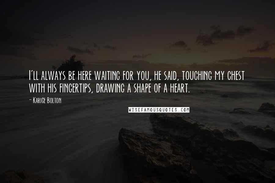 Karice Bolton Quotes: I'll always be here waiting for you, he said, touching my chest with his fingertips, drawing a shape of a heart.