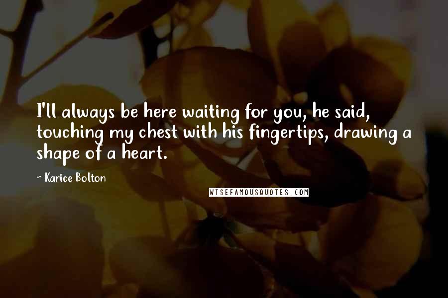 Karice Bolton Quotes: I'll always be here waiting for you, he said, touching my chest with his fingertips, drawing a shape of a heart.