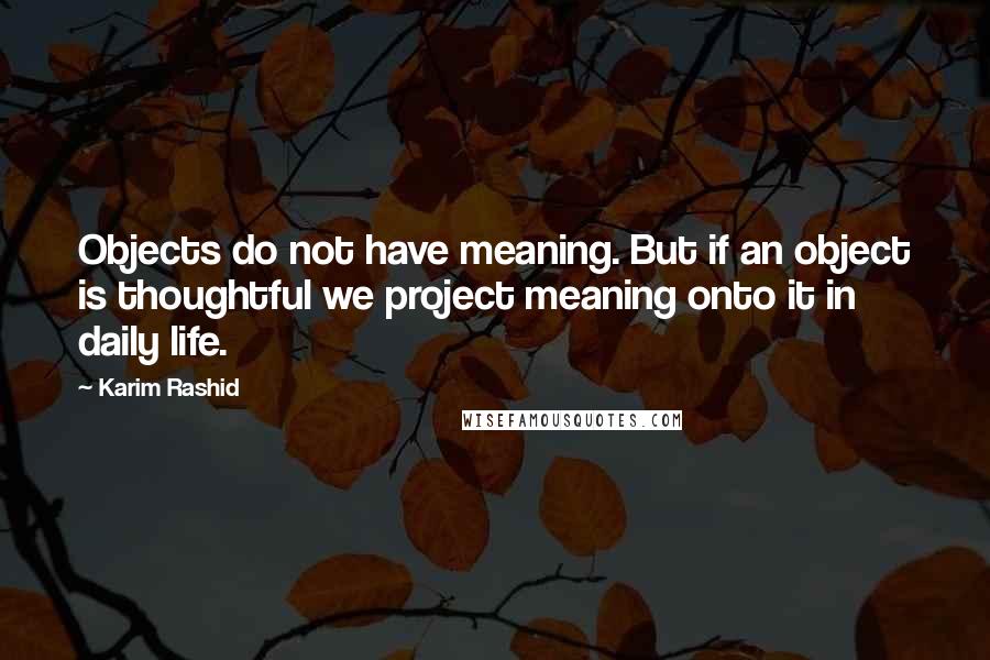 Karim Rashid Quotes: Objects do not have meaning. But if an object is thoughtful we project meaning onto it in daily life.