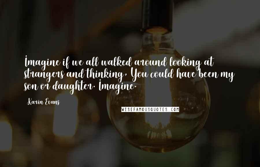 Karin Evans Quotes: Imagine if we all walked around looking at strangers and thinking, You could have been my son or daughter. Imagine.