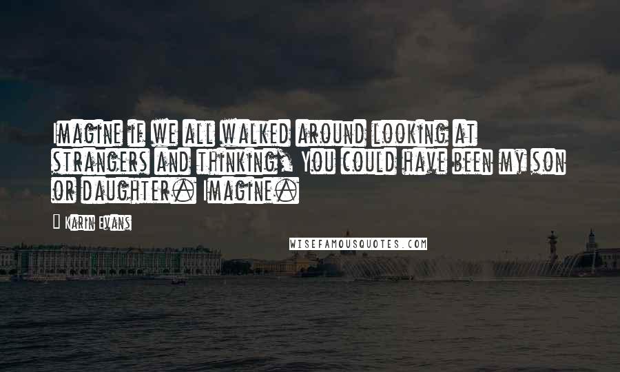 Karin Evans Quotes: Imagine if we all walked around looking at strangers and thinking, You could have been my son or daughter. Imagine.