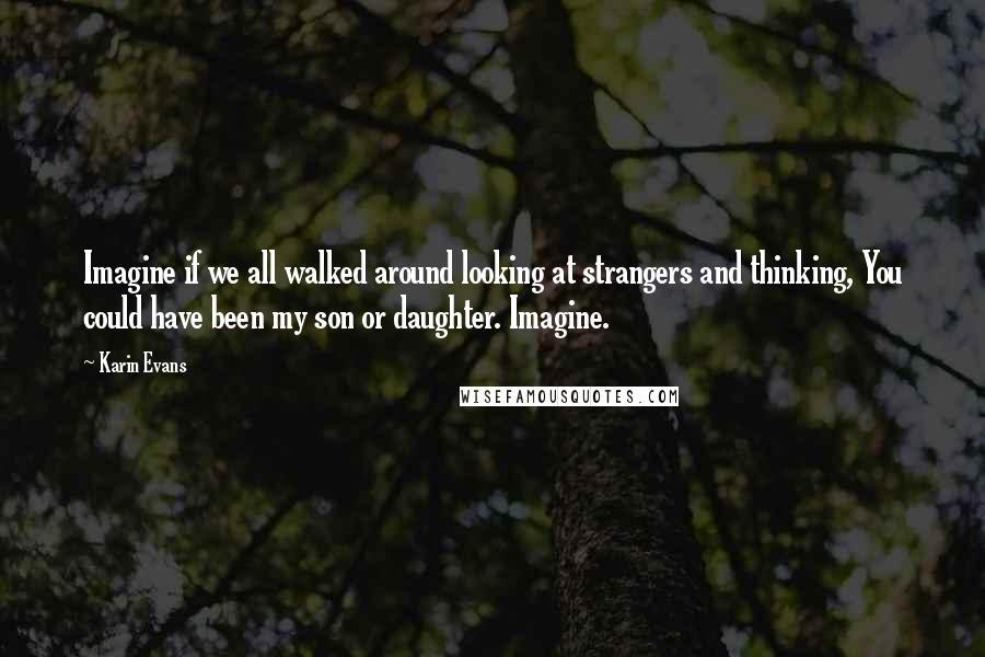 Karin Evans Quotes: Imagine if we all walked around looking at strangers and thinking, You could have been my son or daughter. Imagine.