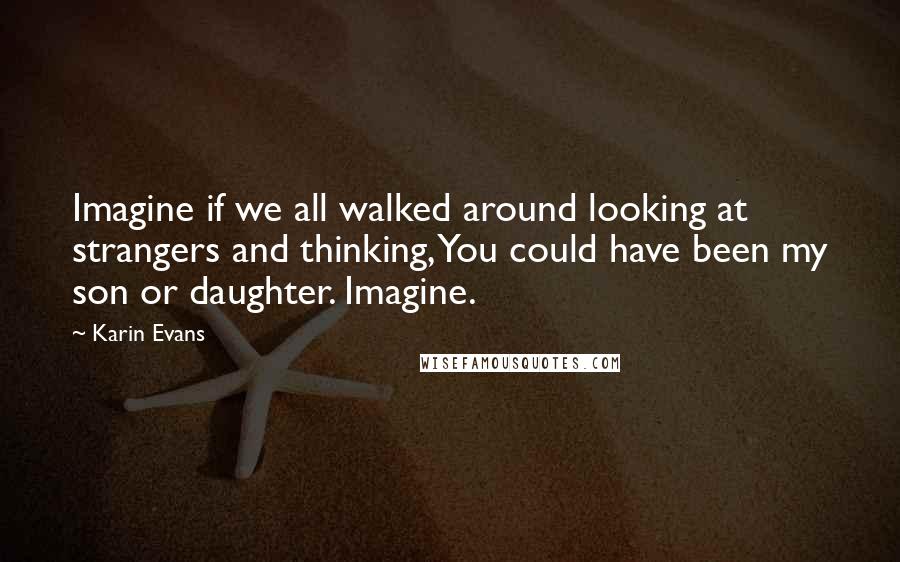 Karin Evans Quotes: Imagine if we all walked around looking at strangers and thinking, You could have been my son or daughter. Imagine.