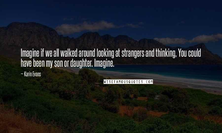 Karin Evans Quotes: Imagine if we all walked around looking at strangers and thinking, You could have been my son or daughter. Imagine.