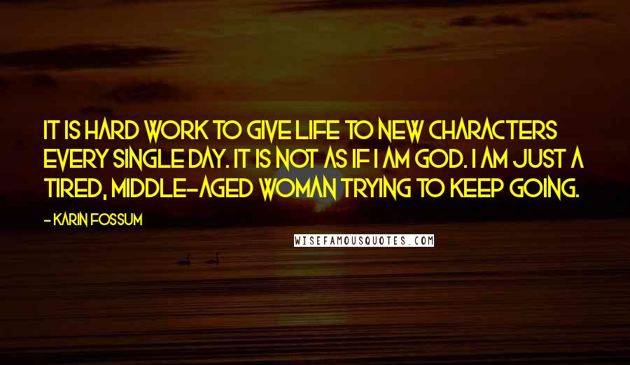 Karin Fossum Quotes: It is hard work to give life to new characters every single day. It is not as if I am God. I am just a tired, middle-aged woman trying to keep going.