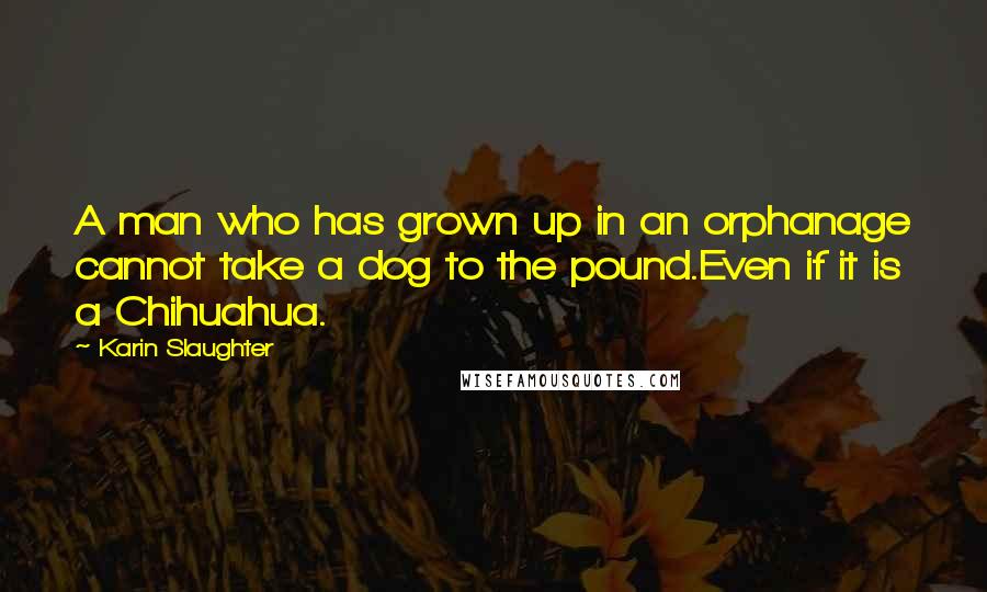 Karin Slaughter Quotes: A man who has grown up in an orphanage cannot take a dog to the pound.Even if it is a Chihuahua.