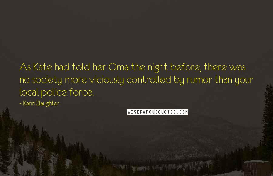 Karin Slaughter Quotes: As Kate had told her Oma the night before, there was no society more viciously controlled by rumor than your local police force.