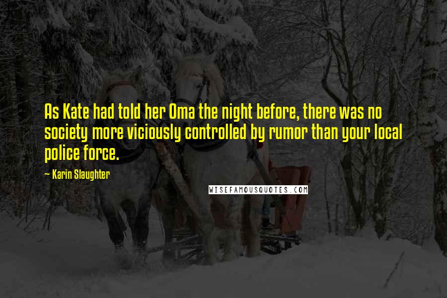 Karin Slaughter Quotes: As Kate had told her Oma the night before, there was no society more viciously controlled by rumor than your local police force.