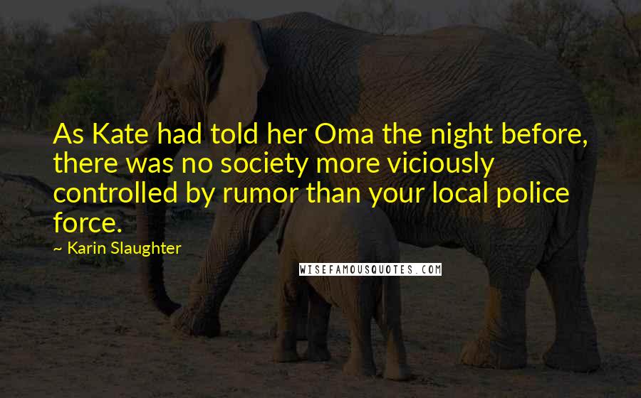 Karin Slaughter Quotes: As Kate had told her Oma the night before, there was no society more viciously controlled by rumor than your local police force.