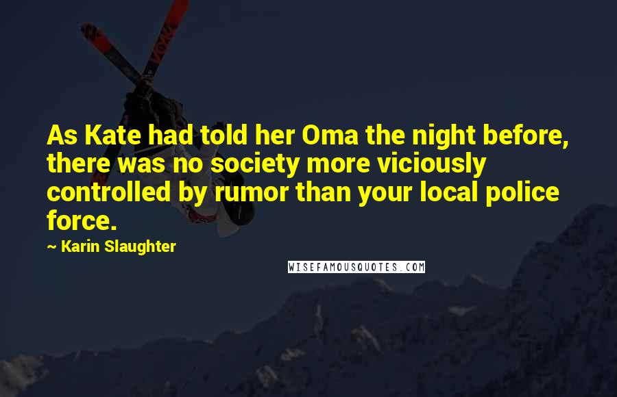 Karin Slaughter Quotes: As Kate had told her Oma the night before, there was no society more viciously controlled by rumor than your local police force.