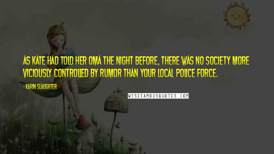 Karin Slaughter Quotes: As Kate had told her Oma the night before, there was no society more viciously controlled by rumor than your local police force.