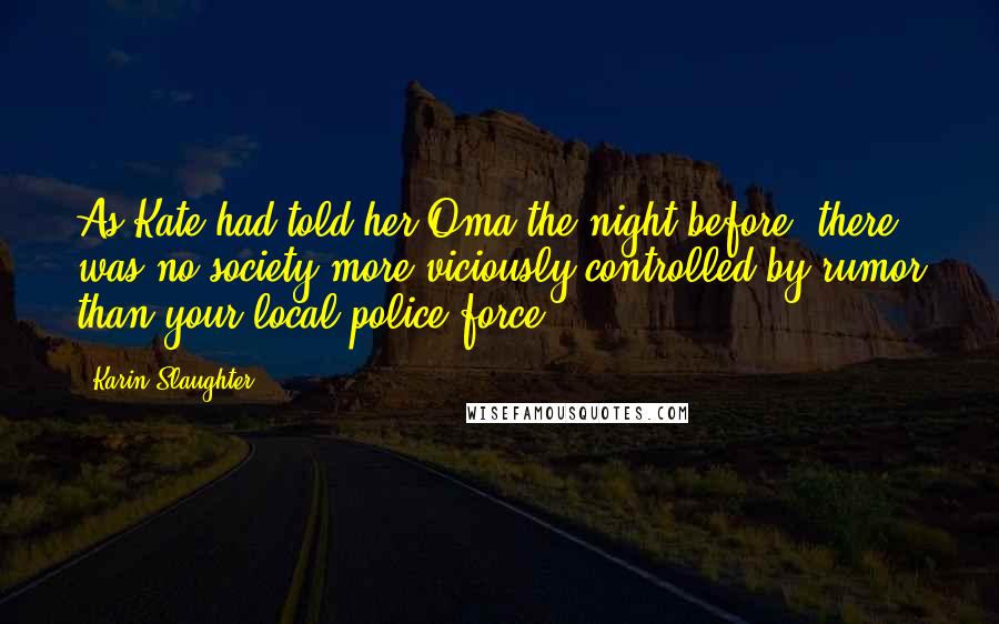 Karin Slaughter Quotes: As Kate had told her Oma the night before, there was no society more viciously controlled by rumor than your local police force.