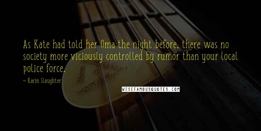 Karin Slaughter Quotes: As Kate had told her Oma the night before, there was no society more viciously controlled by rumor than your local police force.