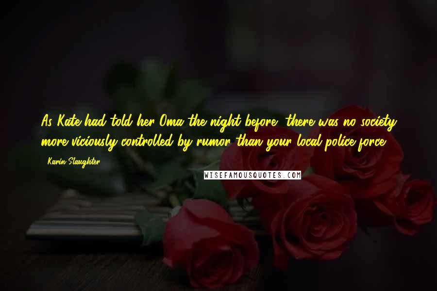 Karin Slaughter Quotes: As Kate had told her Oma the night before, there was no society more viciously controlled by rumor than your local police force.