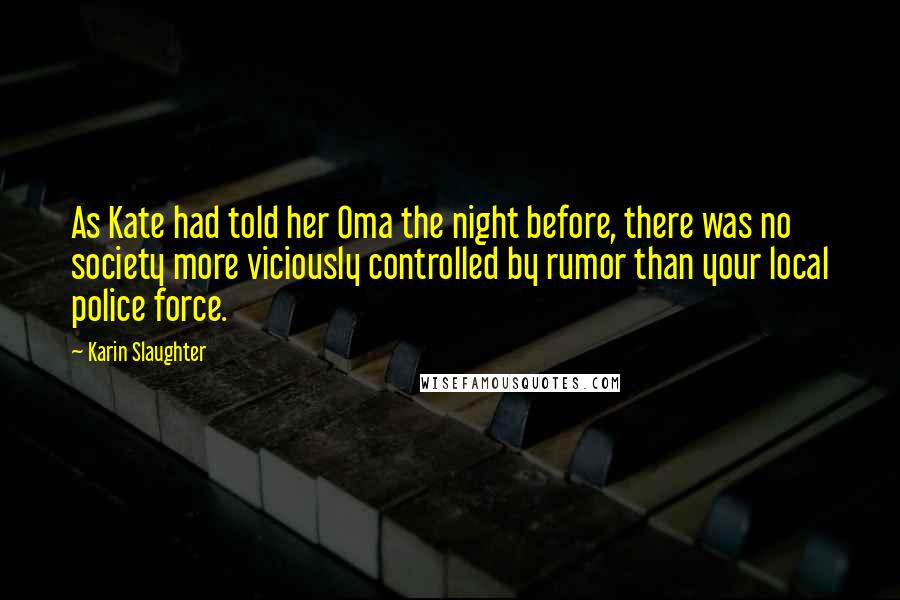 Karin Slaughter Quotes: As Kate had told her Oma the night before, there was no society more viciously controlled by rumor than your local police force.