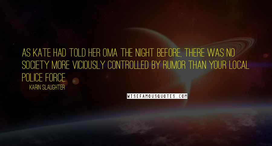Karin Slaughter Quotes: As Kate had told her Oma the night before, there was no society more viciously controlled by rumor than your local police force.