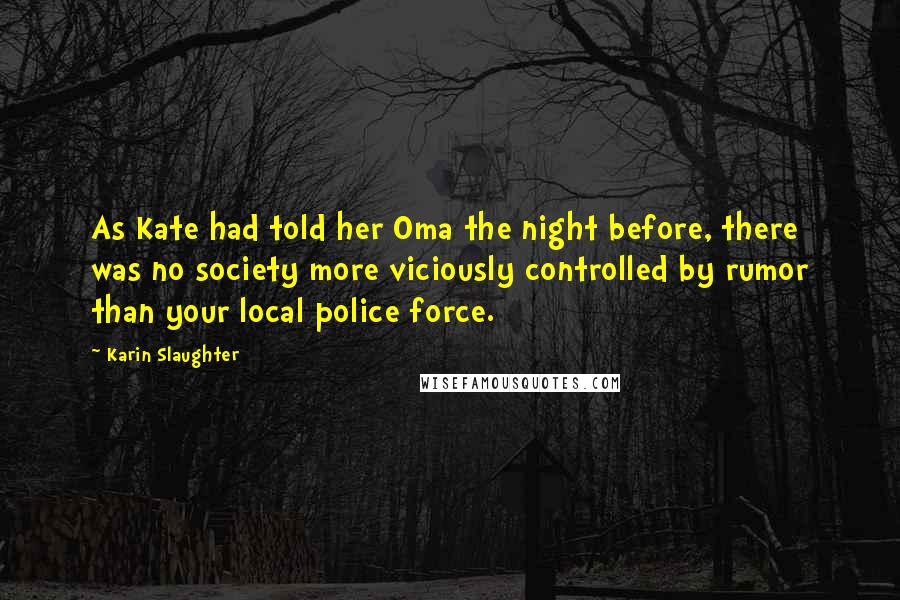 Karin Slaughter Quotes: As Kate had told her Oma the night before, there was no society more viciously controlled by rumor than your local police force.