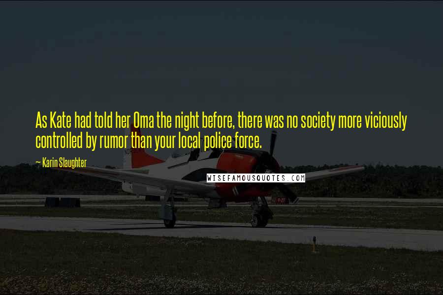 Karin Slaughter Quotes: As Kate had told her Oma the night before, there was no society more viciously controlled by rumor than your local police force.