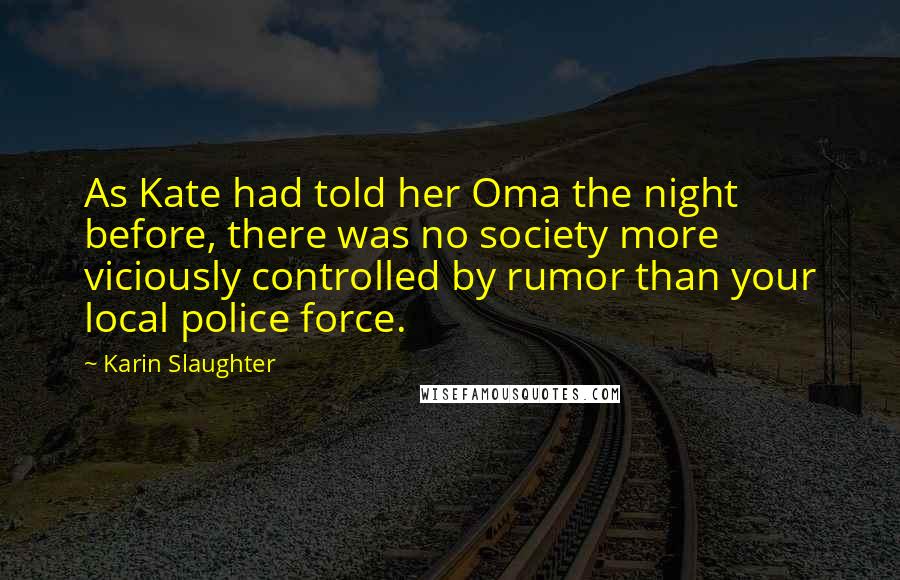 Karin Slaughter Quotes: As Kate had told her Oma the night before, there was no society more viciously controlled by rumor than your local police force.