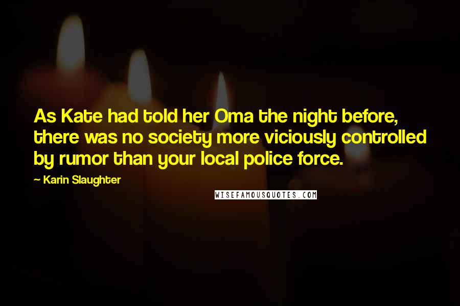 Karin Slaughter Quotes: As Kate had told her Oma the night before, there was no society more viciously controlled by rumor than your local police force.