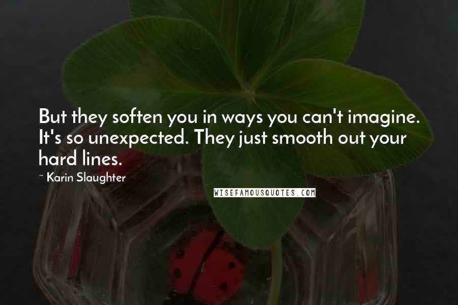 Karin Slaughter Quotes: But they soften you in ways you can't imagine. It's so unexpected. They just smooth out your hard lines.