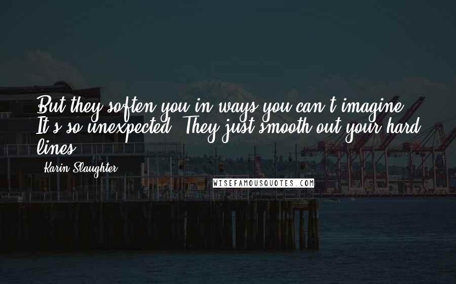 Karin Slaughter Quotes: But they soften you in ways you can't imagine. It's so unexpected. They just smooth out your hard lines.