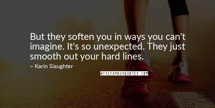 Karin Slaughter Quotes: But they soften you in ways you can't imagine. It's so unexpected. They just smooth out your hard lines.