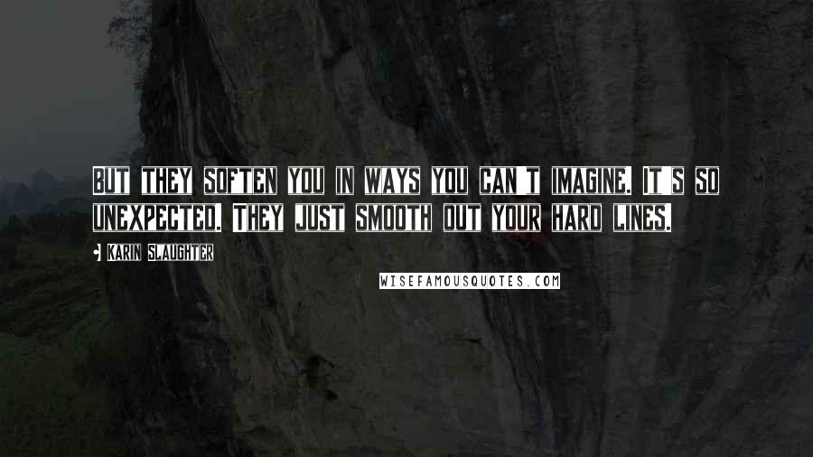Karin Slaughter Quotes: But they soften you in ways you can't imagine. It's so unexpected. They just smooth out your hard lines.