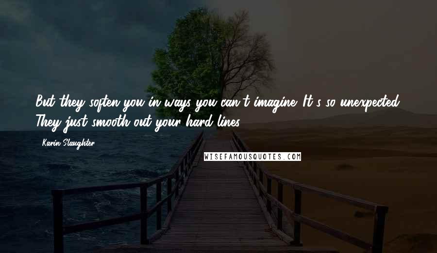 Karin Slaughter Quotes: But they soften you in ways you can't imagine. It's so unexpected. They just smooth out your hard lines.