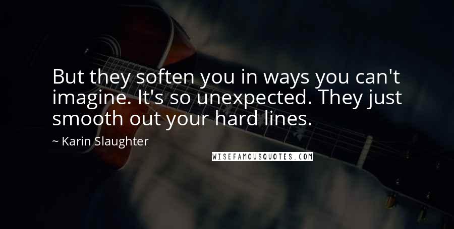 Karin Slaughter Quotes: But they soften you in ways you can't imagine. It's so unexpected. They just smooth out your hard lines.