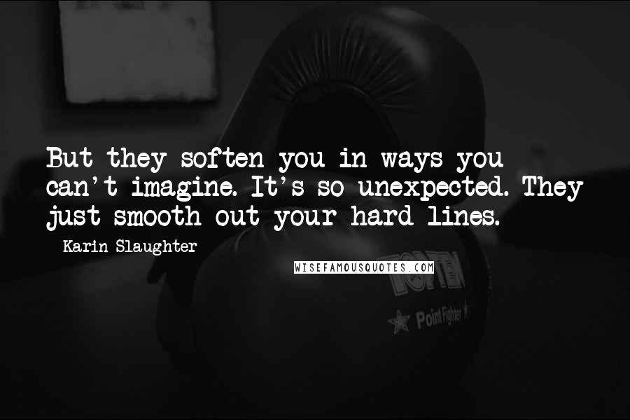 Karin Slaughter Quotes: But they soften you in ways you can't imagine. It's so unexpected. They just smooth out your hard lines.