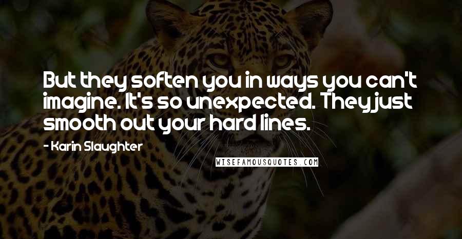 Karin Slaughter Quotes: But they soften you in ways you can't imagine. It's so unexpected. They just smooth out your hard lines.