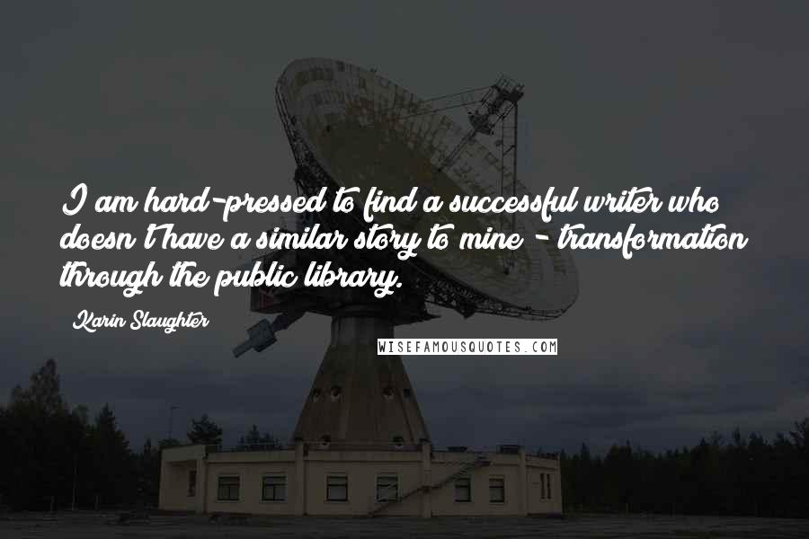 Karin Slaughter Quotes: I am hard-pressed to find a successful writer who doesn't have a similar story to mine - transformation through the public library.