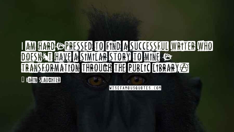 Karin Slaughter Quotes: I am hard-pressed to find a successful writer who doesn't have a similar story to mine - transformation through the public library.
