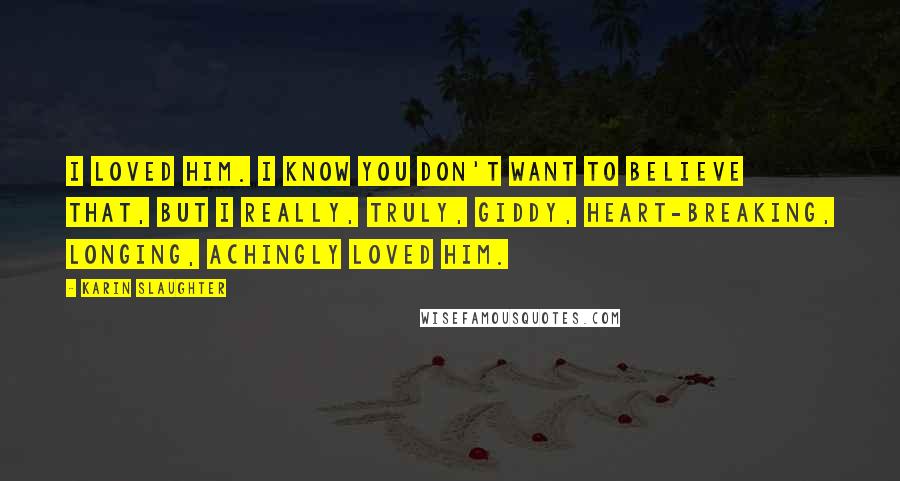 Karin Slaughter Quotes: I loved him. I know you don't want to believe that, but I really, truly, giddy, heart-breaking, longing, achingly loved him.