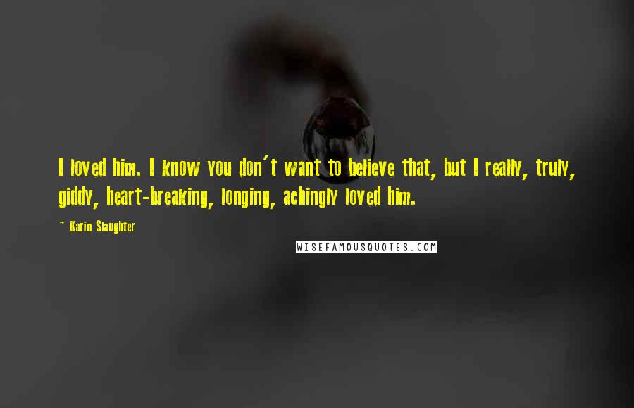 Karin Slaughter Quotes: I loved him. I know you don't want to believe that, but I really, truly, giddy, heart-breaking, longing, achingly loved him.