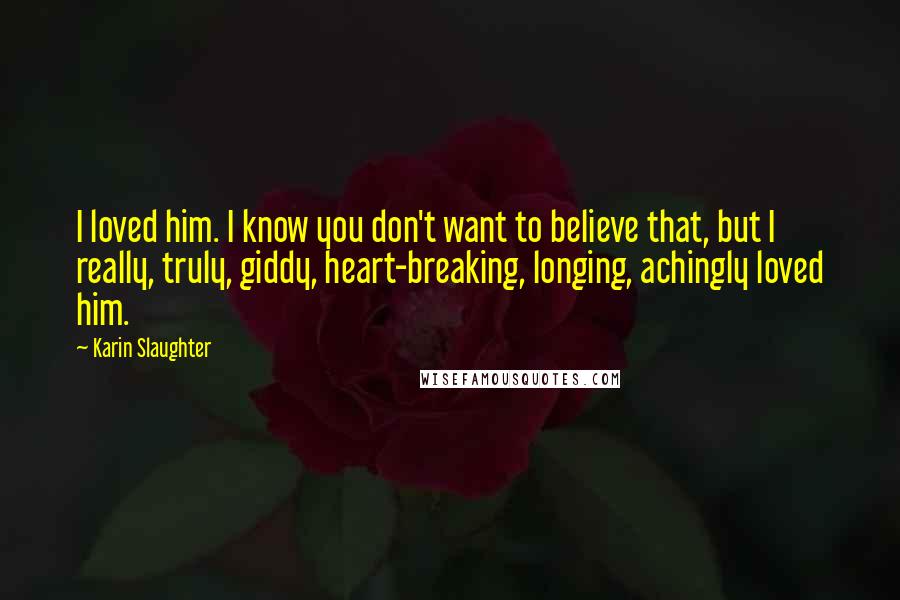 Karin Slaughter Quotes: I loved him. I know you don't want to believe that, but I really, truly, giddy, heart-breaking, longing, achingly loved him.