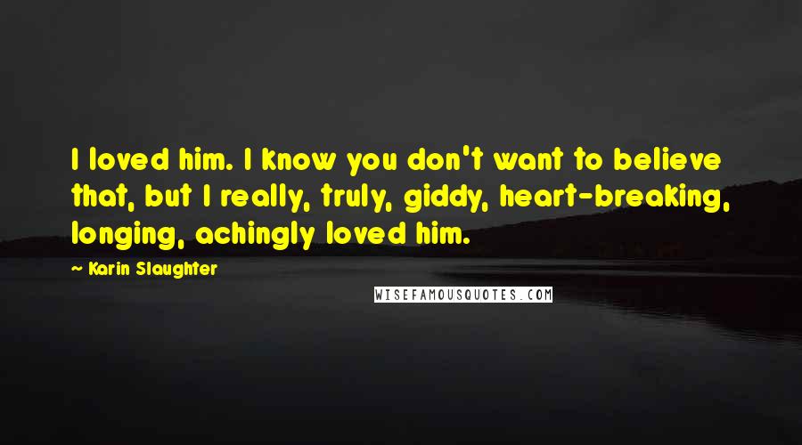 Karin Slaughter Quotes: I loved him. I know you don't want to believe that, but I really, truly, giddy, heart-breaking, longing, achingly loved him.