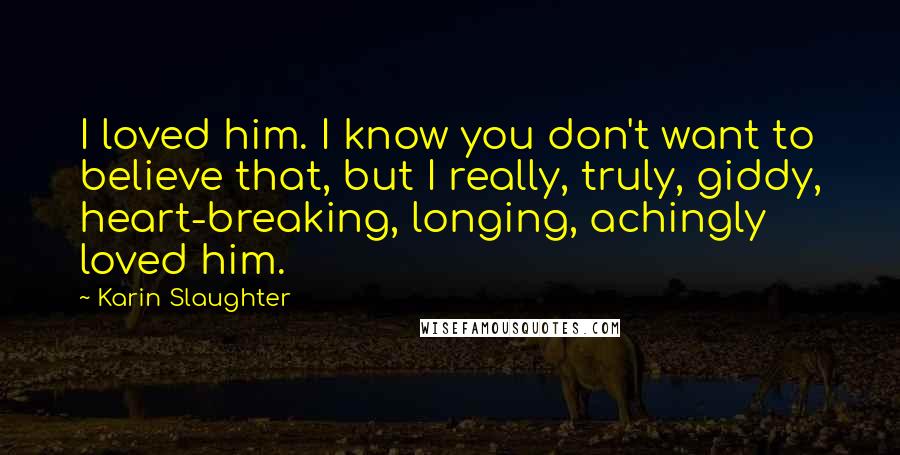 Karin Slaughter Quotes: I loved him. I know you don't want to believe that, but I really, truly, giddy, heart-breaking, longing, achingly loved him.