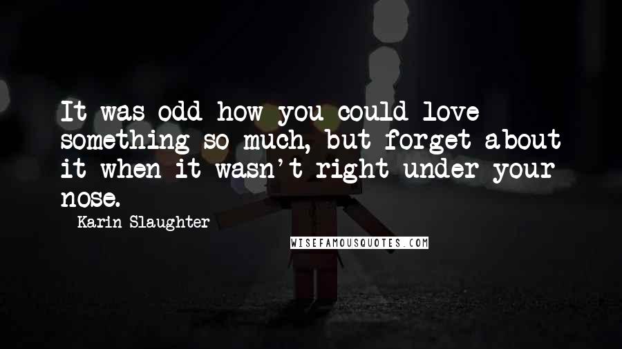 Karin Slaughter Quotes: It was odd how you could love something so much, but forget about it when it wasn't right under your nose.