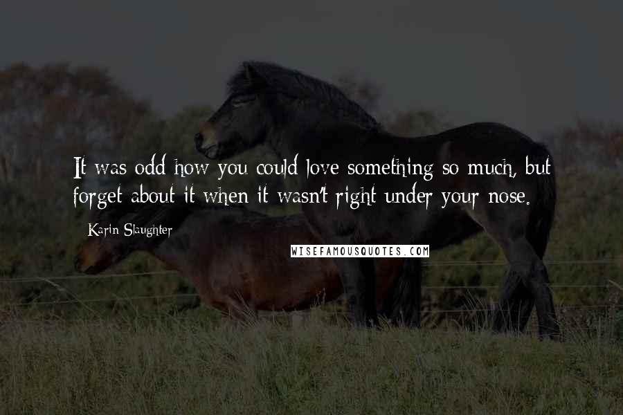 Karin Slaughter Quotes: It was odd how you could love something so much, but forget about it when it wasn't right under your nose.