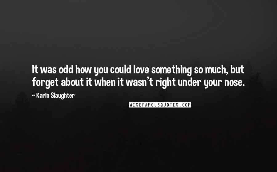 Karin Slaughter Quotes: It was odd how you could love something so much, but forget about it when it wasn't right under your nose.