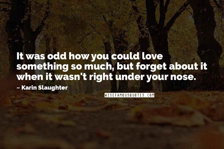 Karin Slaughter Quotes: It was odd how you could love something so much, but forget about it when it wasn't right under your nose.