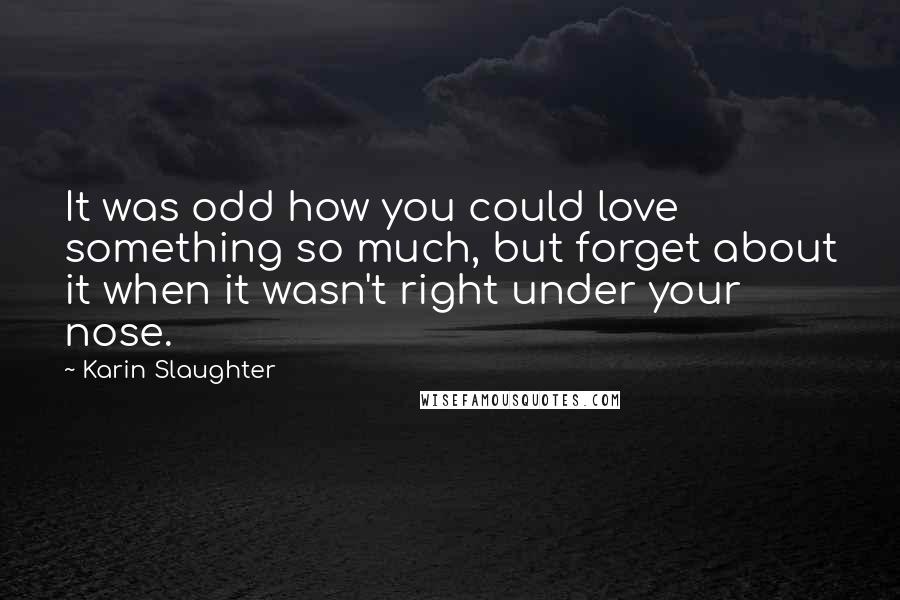 Karin Slaughter Quotes: It was odd how you could love something so much, but forget about it when it wasn't right under your nose.