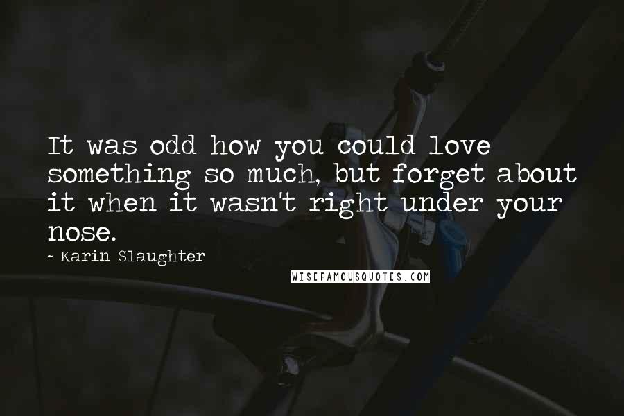 Karin Slaughter Quotes: It was odd how you could love something so much, but forget about it when it wasn't right under your nose.