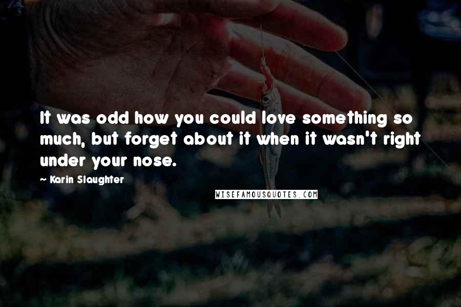 Karin Slaughter Quotes: It was odd how you could love something so much, but forget about it when it wasn't right under your nose.